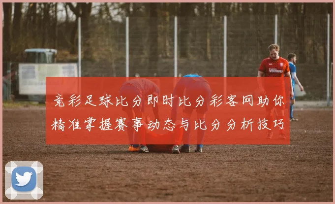 竞彩足球比分即时比分彩客网助你精准掌握赛事动态与比分分析技巧