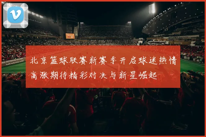 北京篮球联赛新赛季开启球迷热情高涨期待精彩对决与新星崛起