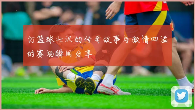 打篮球壮汉的传奇故事与激情四溢的赛场瞬间分享