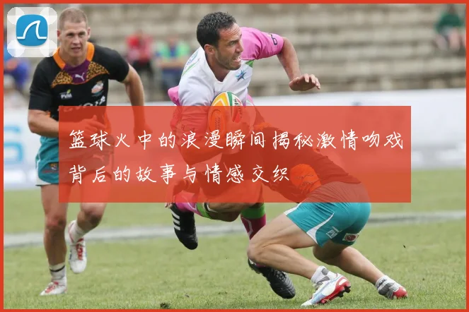 篮球火中的浪漫瞬间揭秘激情吻戏背后的故事与情感交织