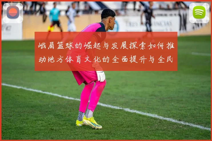 峨眉篮球的崛起与发展探索如何推动地方体育文化的全面提升与全民健身热潮