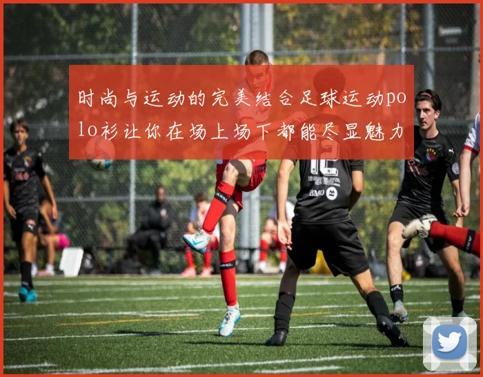 时尚与运动的完美结合足球运动polo衫让你在场上场下都能尽显魅力与活力