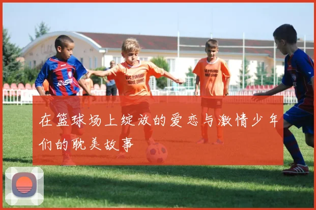 在篮球场上绽放的爱恋与激情少年们的耽美故事