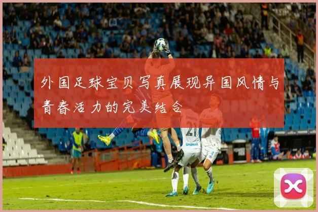 外国足球宝贝写真展现异国风情与青春活力的完美结合