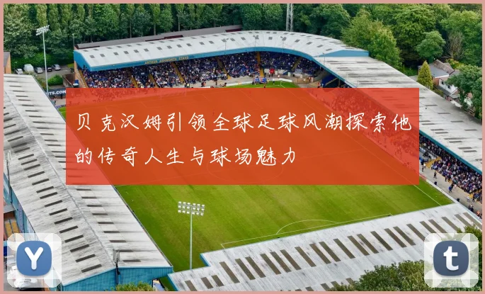 贝克汉姆引领全球足球风潮探索他的传奇人生与球场魅力